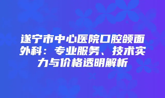 遂宁市中心医院口腔颌面外科：专业服务、技术实力与价格透明解析