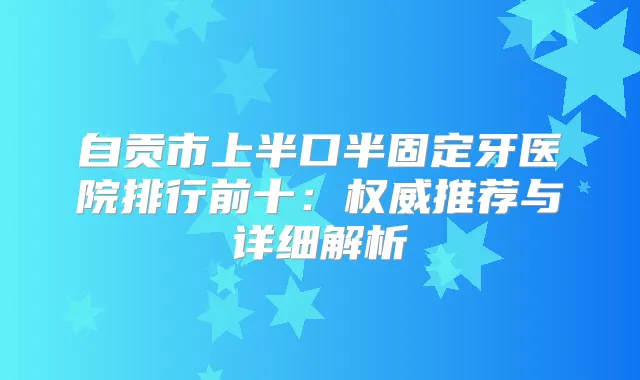 自贡市上半口半固定牙医院排行前十：推荐与详细解析