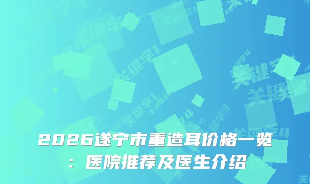 2026遂宁市重造耳价格一览：医院推荐及医生介绍