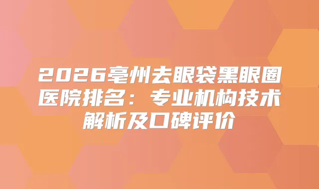 2026亳州去眼袋黑眼圈医院排名：专业机构技术解析及口碑评价