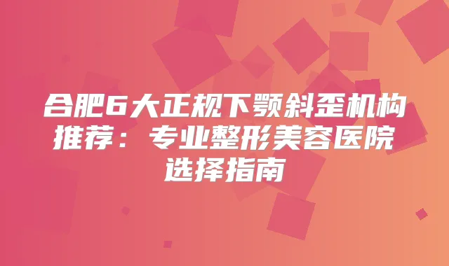 合肥6大正规下颚斜歪机构推荐：专业整形美容医院选择指南