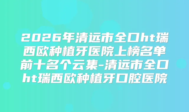 2026年清远市全口ht瑞西欧种植牙医院上榜名单前十名个云集-清远市全口ht瑞西欧种植牙口腔医院