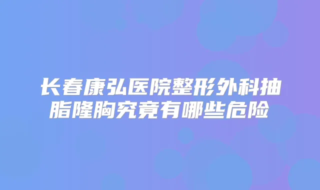 长春康弘医院整形外科抽脂隆胸究竟有哪些危险