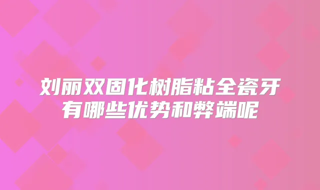 刘丽双固化树脂粘全瓷牙有哪些优势和弊端呢