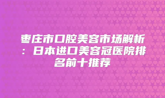枣庄市口腔美容市场解析:日本进口美容冠医院排名前十推荐