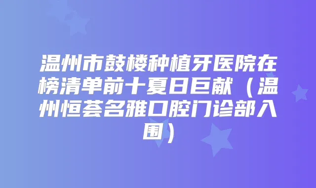 温州市鼓楼种植牙医院在榜清单前十夏日巨献（温州恒荟名雅口腔门诊部入围）