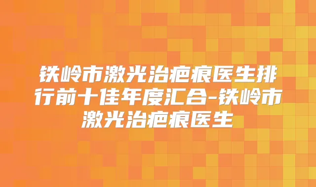 铁岭市激光治疤痕医生排行前十佳年度汇合-铁岭市激光治疤痕医生