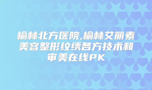 榆林北方医院,榆林艾丽素美容整形纹绣各方技术和审美在线PK