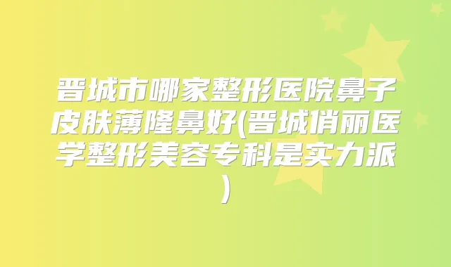 晋城市哪家整形医院鼻子皮肤薄隆鼻好(晋城俏丽医学整形美容专科是实力派)