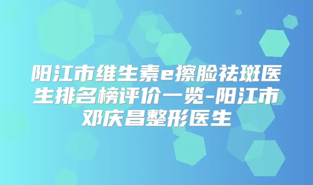 阳江市维生素e擦脸祛斑医生排名榜评价一览-阳江市邓庆昌整形医生