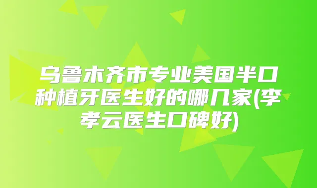 乌鲁木齐市专业美国半口种植牙医生好的哪几家(李孝云医生口碑好)