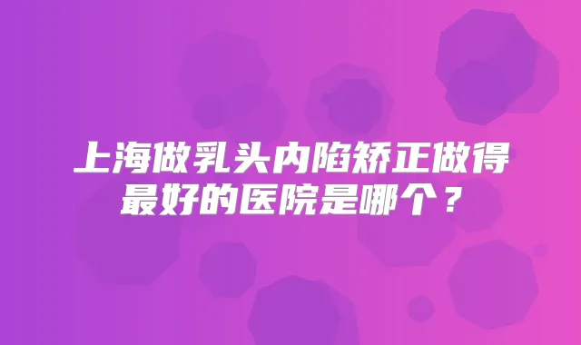 上海做乳头内陷矫正做得好的医院是哪个？