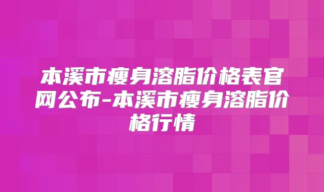 本溪市瘦身溶脂价格表官网公布-本溪市瘦身溶脂价格行情