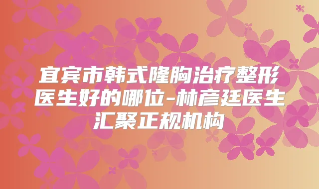 宜宾市韩式隆胸整形医生好的哪位-林彦廷医生汇聚正规机构