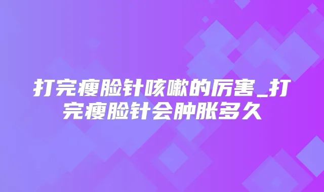 打完瘦脸针咳嗽的厉害_打完瘦脸针会肿胀多久