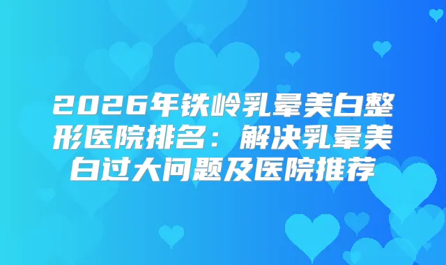 2026年铁岭乳晕美白整形医院排名：解决乳晕美白过大问题及医院推荐