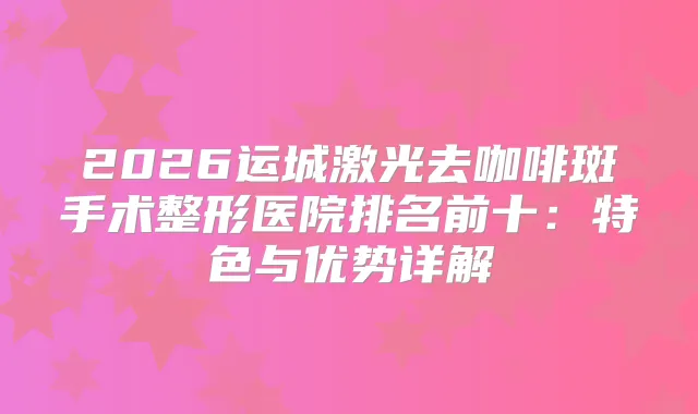2026运城激光去咖啡斑手术整形医院排名前十:特色与优势详解