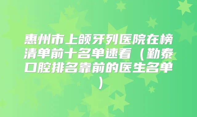 惠州市上颌牙列医院在榜清单前十名单速看（勤泰口腔排名靠前的医生名单）