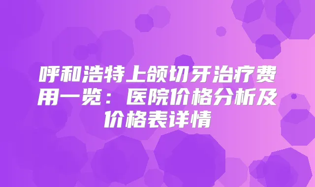 呼和浩特上颌切牙费用一览：医院价格分析及价格表详情