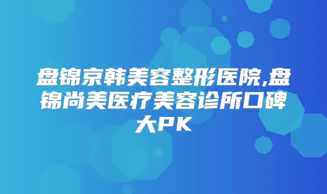 盘锦京韩美容整形医院,盘锦尚美医疗美容诊所口碑大PK