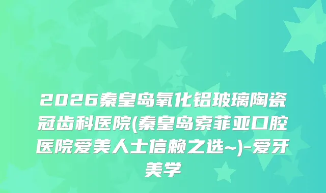 2026秦皇岛氧化铝玻璃陶瓷冠齿科医院(秦皇岛索菲亚口腔医院爱美人士信赖之选~)-爱牙美学