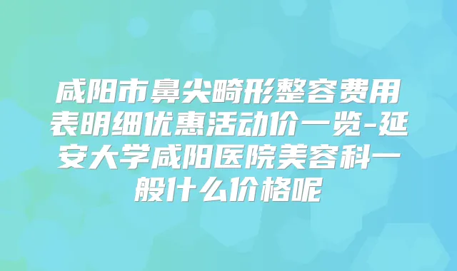 咸阳市鼻尖畸形整容费用表明细优惠活动价一览-延安大学咸阳医院美容科一般什么价格呢