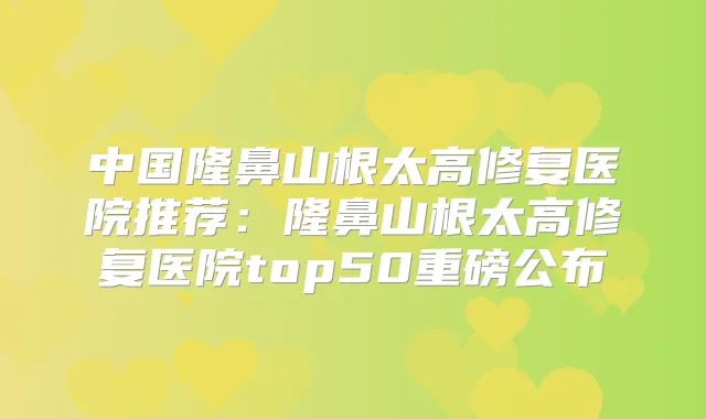 中国隆鼻山根太高修复医院推荐：隆鼻山根太高修复医院top50重磅公布