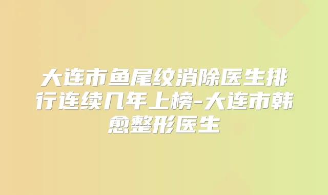 大连市鱼尾纹消除医生排行连续几年上榜-大连市韩愈整形医生