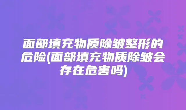 面部填充物质除皱整形的危险(面部填充物质除皱会存在危害吗)