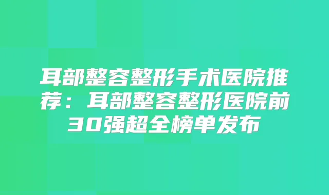 耳部整容整形手术医院推荐：耳部整容整形医院前30强超全榜单发布