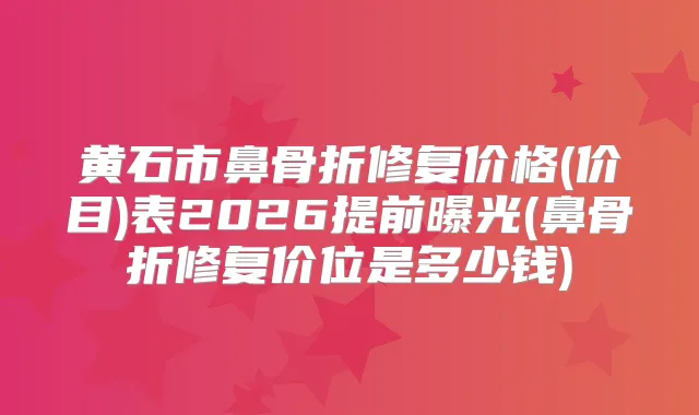 黄石市鼻骨折修复价格(价目)表2026提前曝光(鼻骨折修复价位是多少钱)