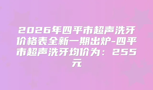 2026年四平市超声洗牙价格表全新一期出炉-四平市超声洗牙均价为：255元