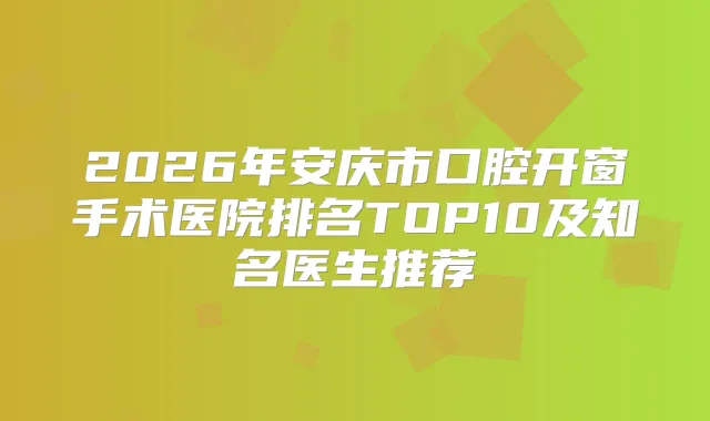 2026年安庆市口腔开窗手术医院排名TOP10及知名医生推荐