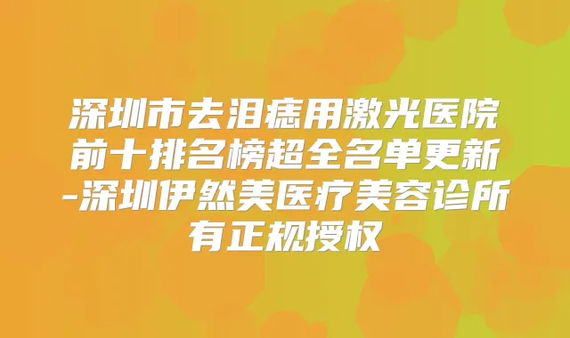 深圳市去泪痣用激光医院前十排名榜超全名单更新-深圳伊然美医疗美容诊所有正规授权
