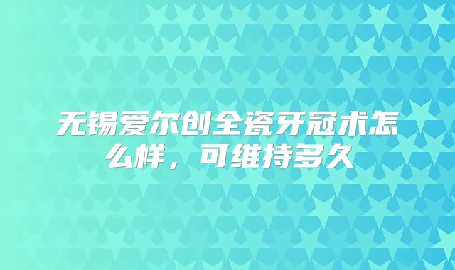 无锡爱尔创全瓷牙冠术怎么样，可维持多久