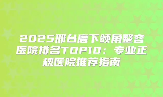 2025邢台磨下颌角整容医院排名TOP10：专业正规医院推荐指南