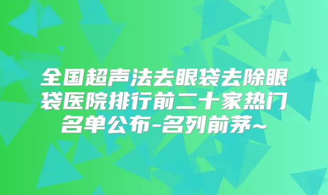 全国超声法去眼袋去除眼袋医院排行前二十家热门名单公布-名列前茅~
