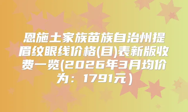 恩施土家族苗族自治州提眉纹眼线价格(目)表新版收费一览(2026年3月均价为:1791元)