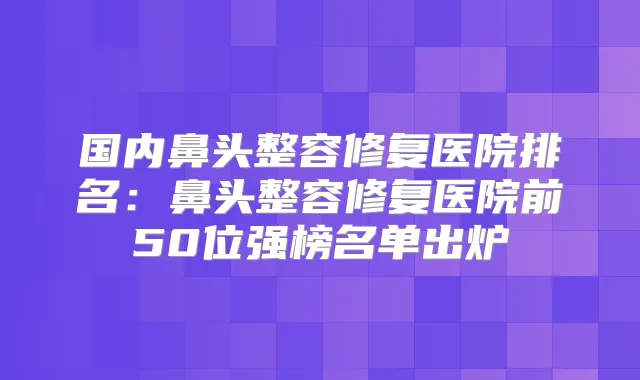 国内鼻头整容修复医院排名：鼻头整容修复医院前50位强榜名单出炉