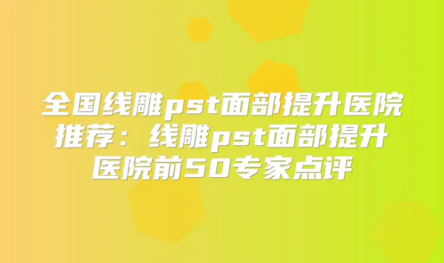全国线雕pst面部提升医院推荐：线雕pst面部提升医院前50专家点评