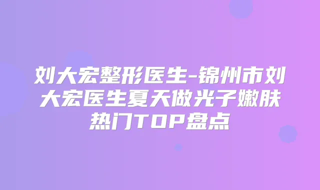 刘大宏整形医生-锦州市刘大宏医生夏天做光子嫩肤热门TOP盘点