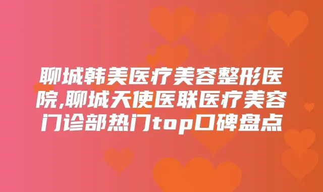 聊城韩美医疗美容整形医院,聊城天使医联医疗美容门诊部热门top口碑盘点