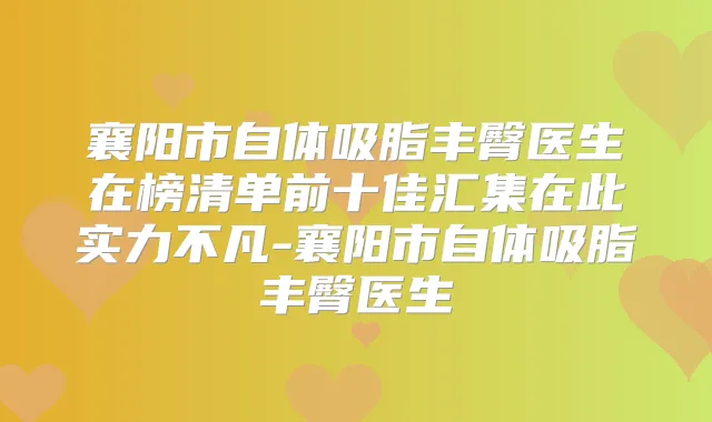 襄阳市自体吸脂丰臀医生在榜清单前十佳汇集在此实力不凡-襄阳市自体吸脂丰臀医生