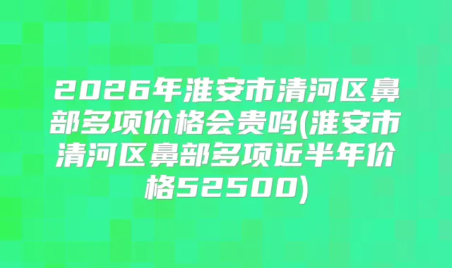 2026年淮安市清河区鼻部多项价格会贵吗(淮安市清河区鼻部多项近半年价格52500)