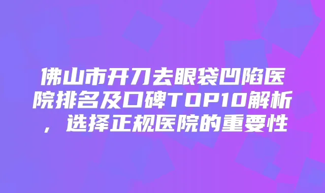 佛山市开刀去眼袋凹陷医院排名及口碑TOP10解析，选择正规医院的重要性