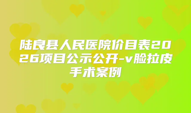 陆良县人民医院价目表2026项目公示公开-v脸拉皮手术案例