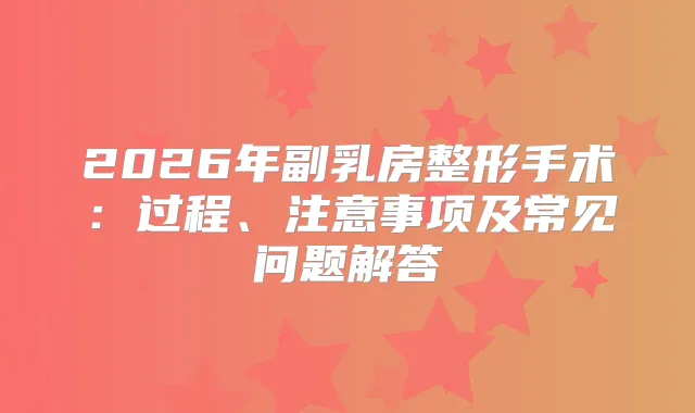 2026年副乳房整形手术：过程、注意事项及常见问题解答