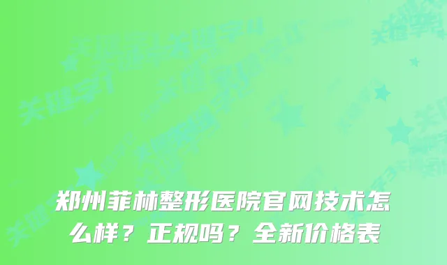 郑州菲林整形医院官网技术怎么样？正规吗？全新价格表