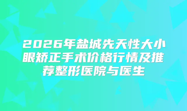 2026年盐城先天性大小眼矫正手术价格行情及推荐整形医院与医生