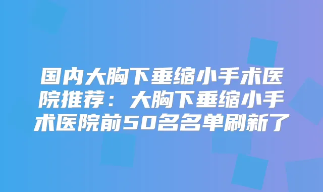 国内大胸下垂缩小手术医院推荐：大胸下垂缩小手术医院前50名名单刷新了